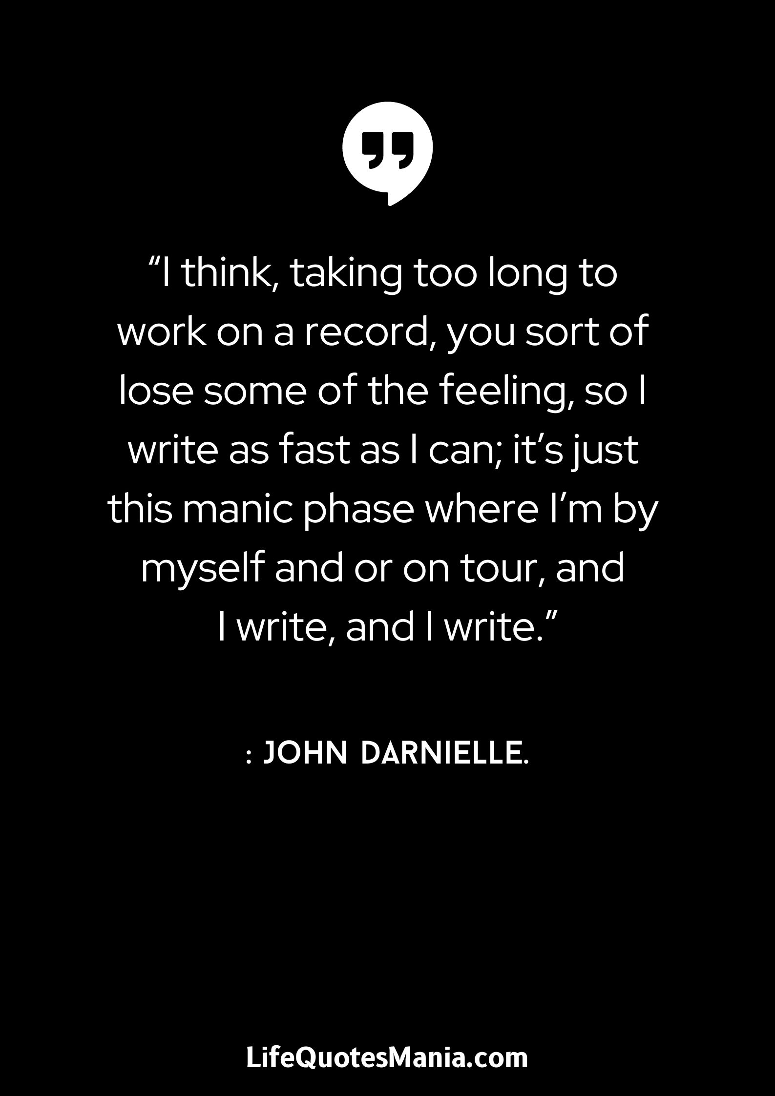 “I think, taking too long to work on a record, you sort of lose some of the feeling, so I write as fast as I can; it’s just this manic phase where I’m by myself and or on tour, and I write, and I write.” : John Darnielle