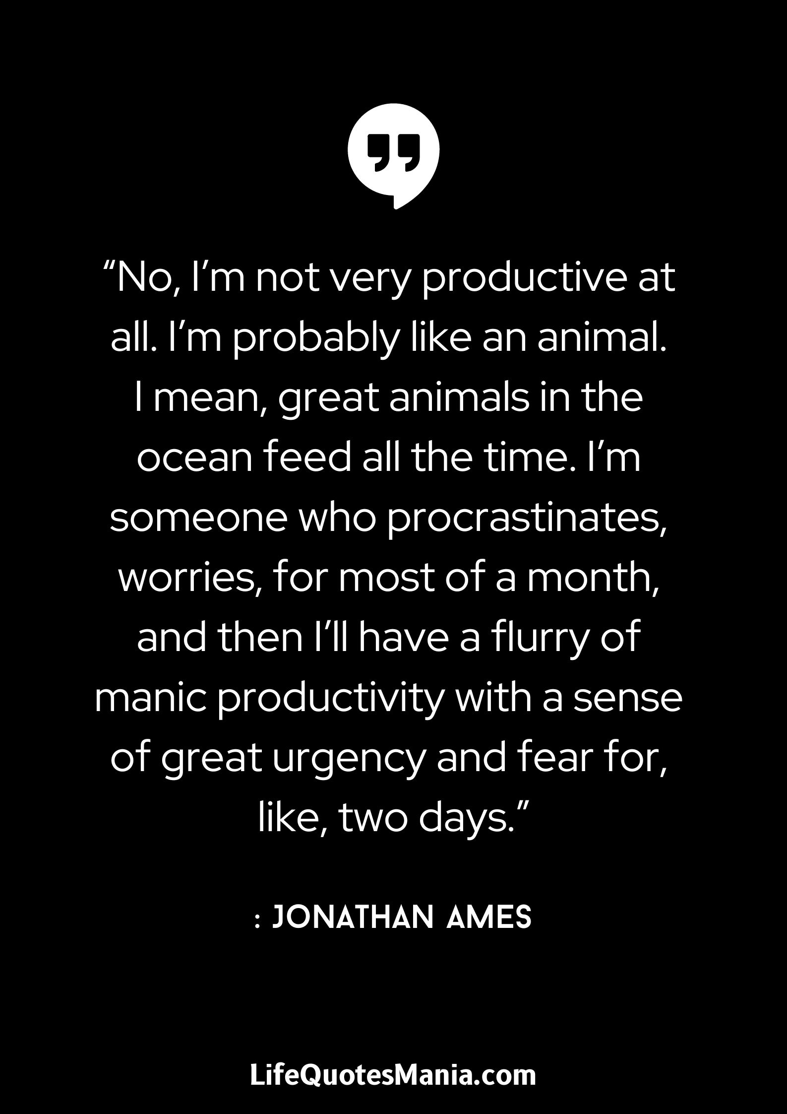 “No, I’m not very productive at all. I’m probably like an animal. I mean, great animals in the ocean feed all the time. I’m someone who procrastinates, worries, for most of a month, and then I’ll have a flurry of manic productivity with a sense of great urgency and fear for, like, two days.” : Jonathan Ames