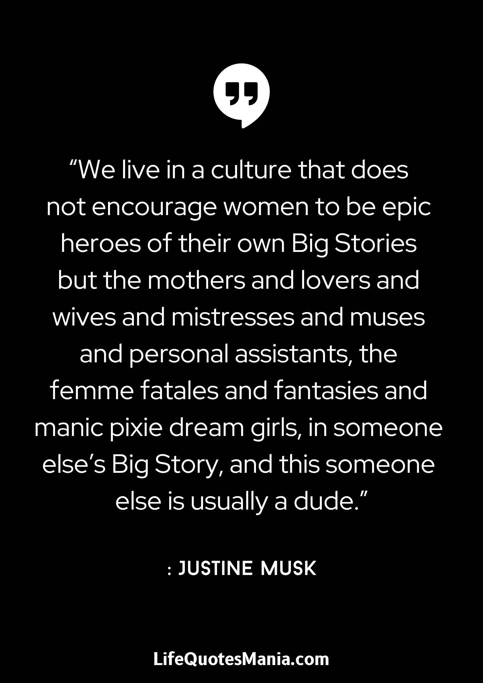 “We live in a culture that does not encourage women to be epic heroes of their own Big Stories but the mothers and lovers and wives and mistresses and muses and personal assistants, the femme fatales and fantasies and manic pixie dream girls, in someone else’s Big Story, and this someone else is usually a dude.” : Justine Musk