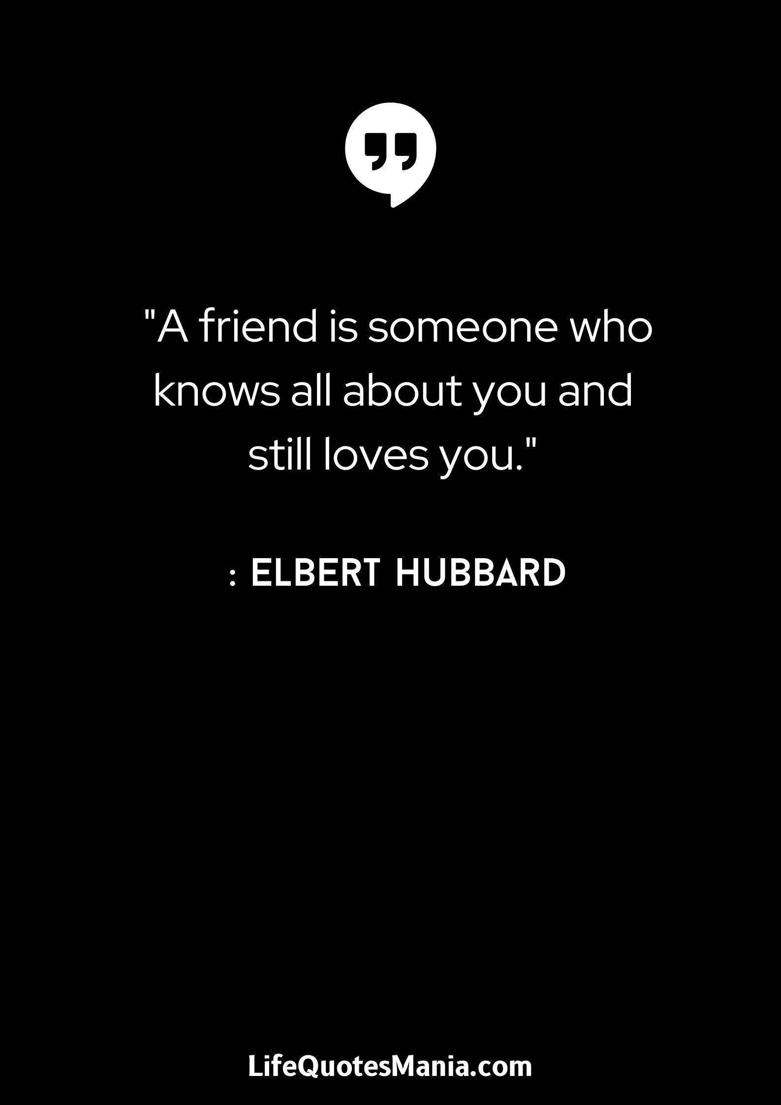 A friend is someone who knows all about you and still loves you. - Elbert Hubbard