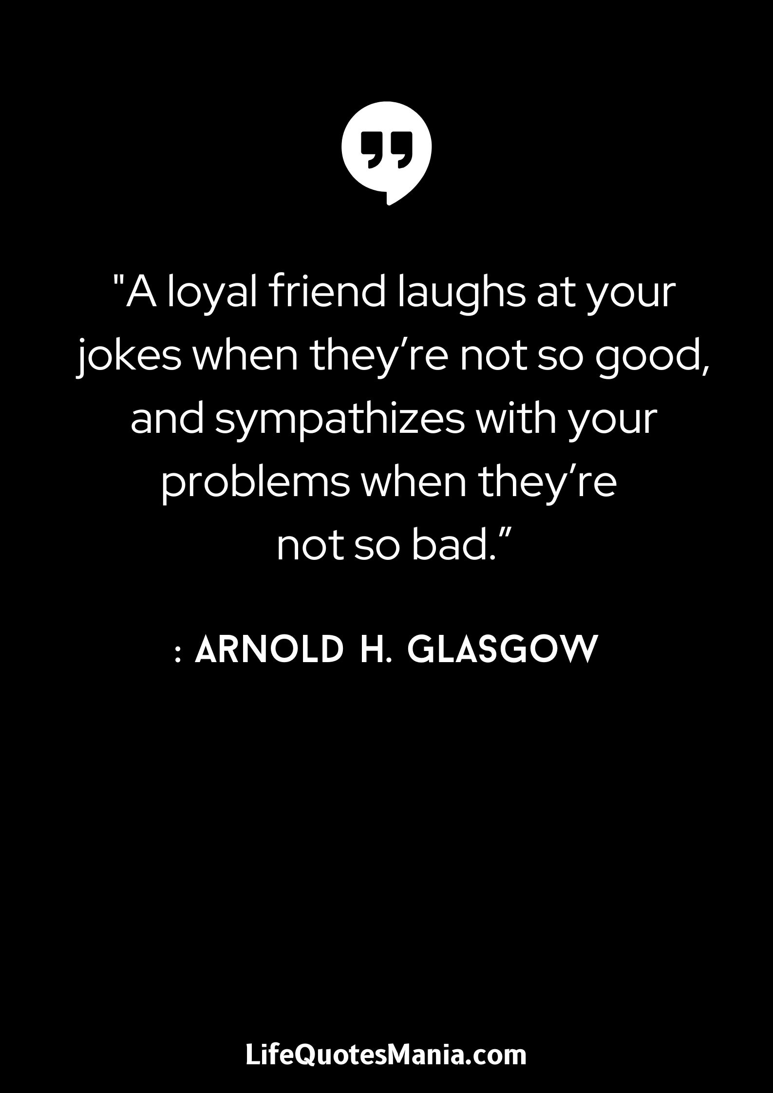 A loyal friend laughs at your jokes when they’re not so good, and sympathizes with your problems when they’re not so bad.” - Arnold H. Glasgow