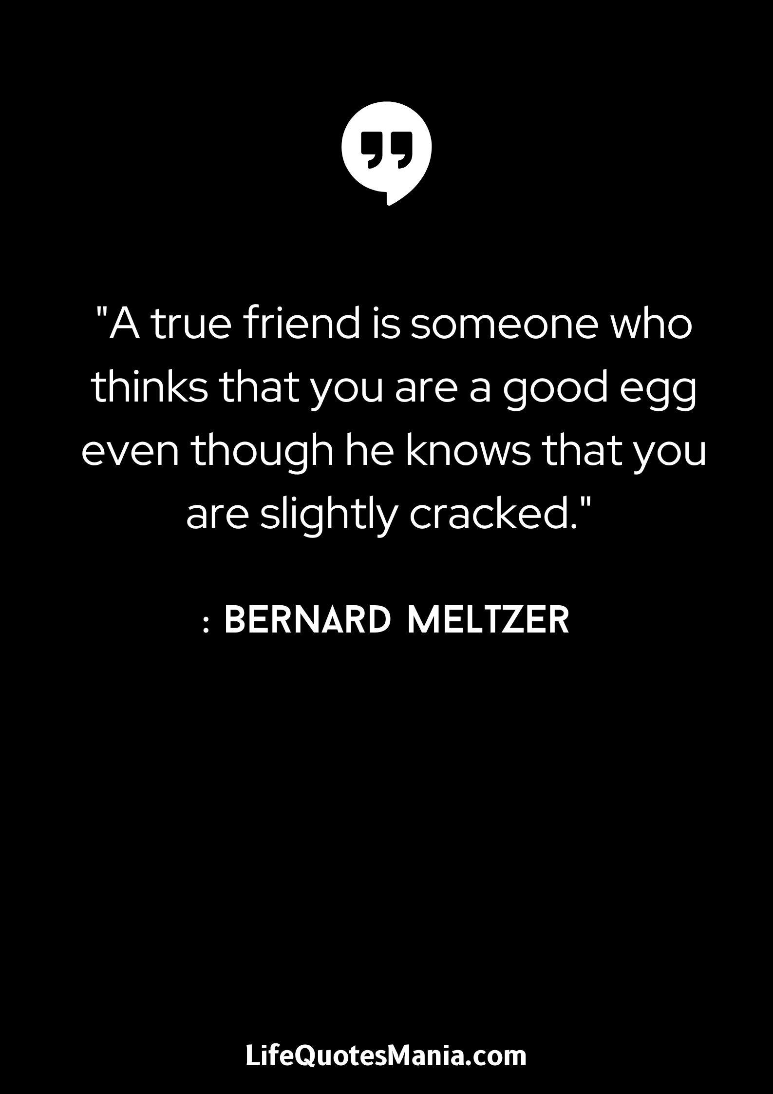 A true friend is someone who thinks that you are a good egg even though he knows that you are slightly cracked. - Bernard Meltzer