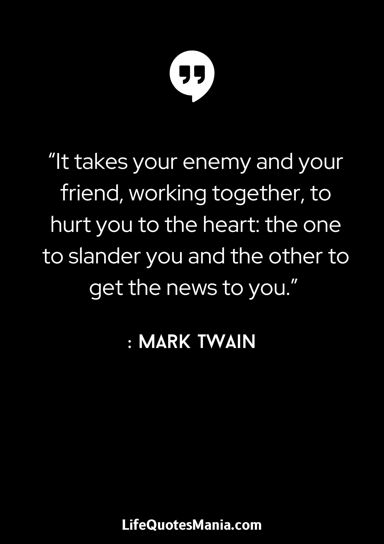 “It takes your enemy and your friend, working together, to hurt you to the heart- the one to slander you and the other to get the news to you.” - Mark Twain