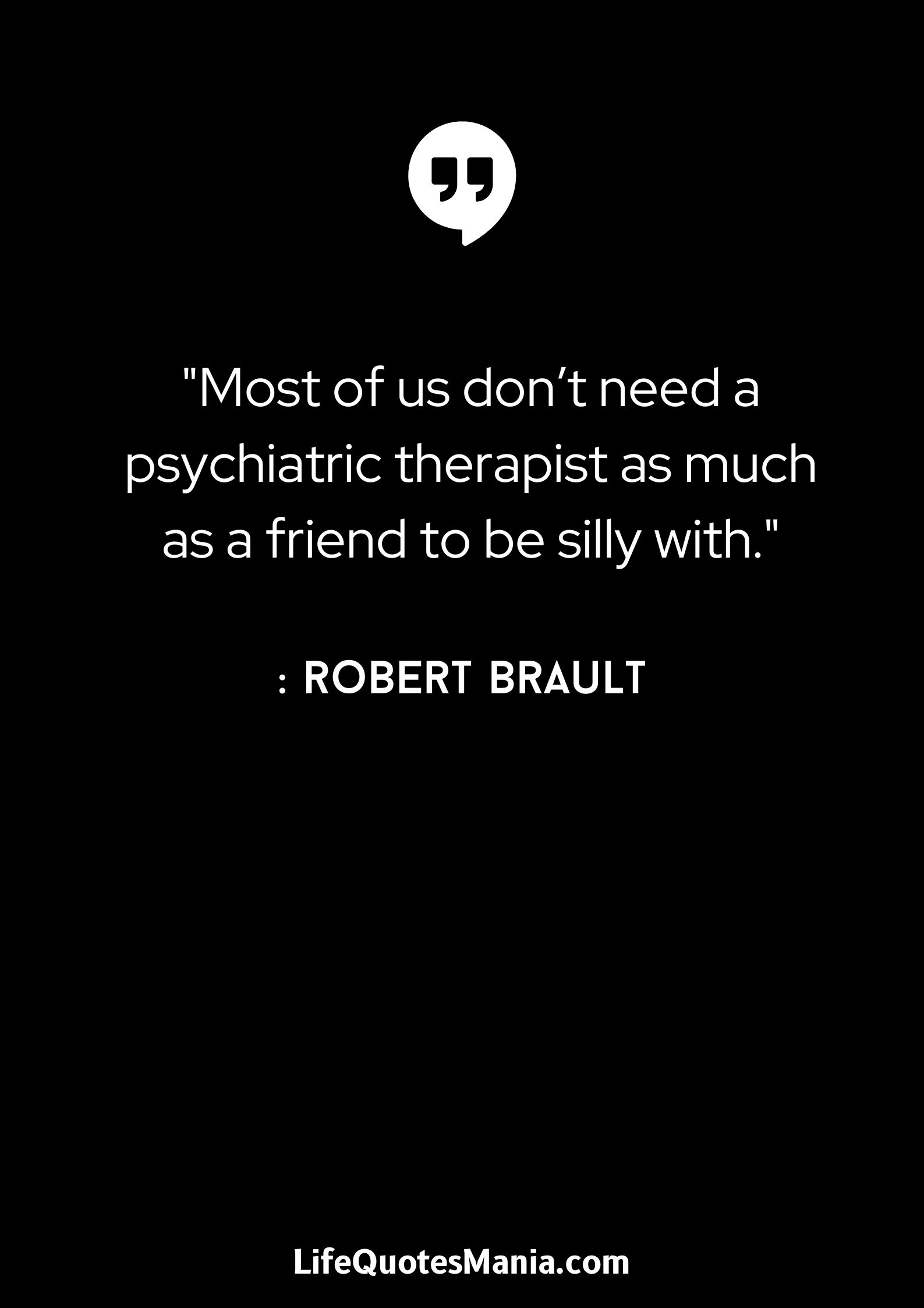 Most of us don’t need a psychiatric therapist as much as a friend to be silly with. - Robert Brault