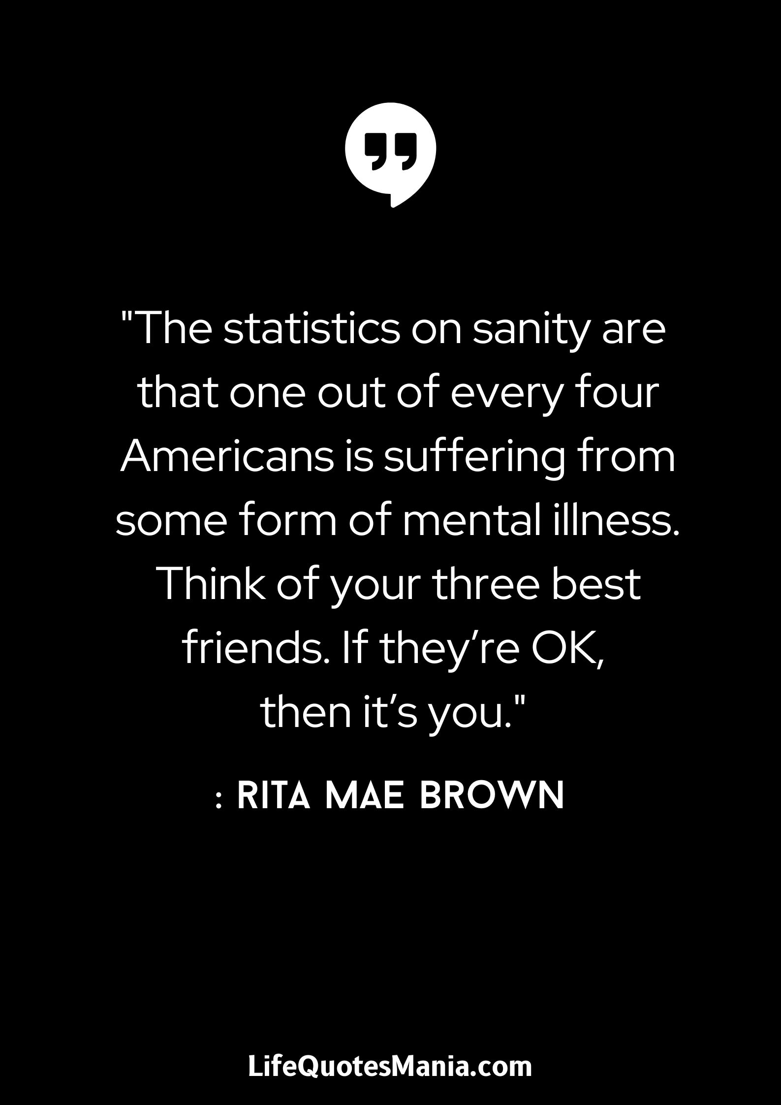 The statistics on sanity are that one out of every four Americans is suffering from some form of mental illness. Think of your three best friends. If they’re OK, then it’s you. - Rita Mae Brown