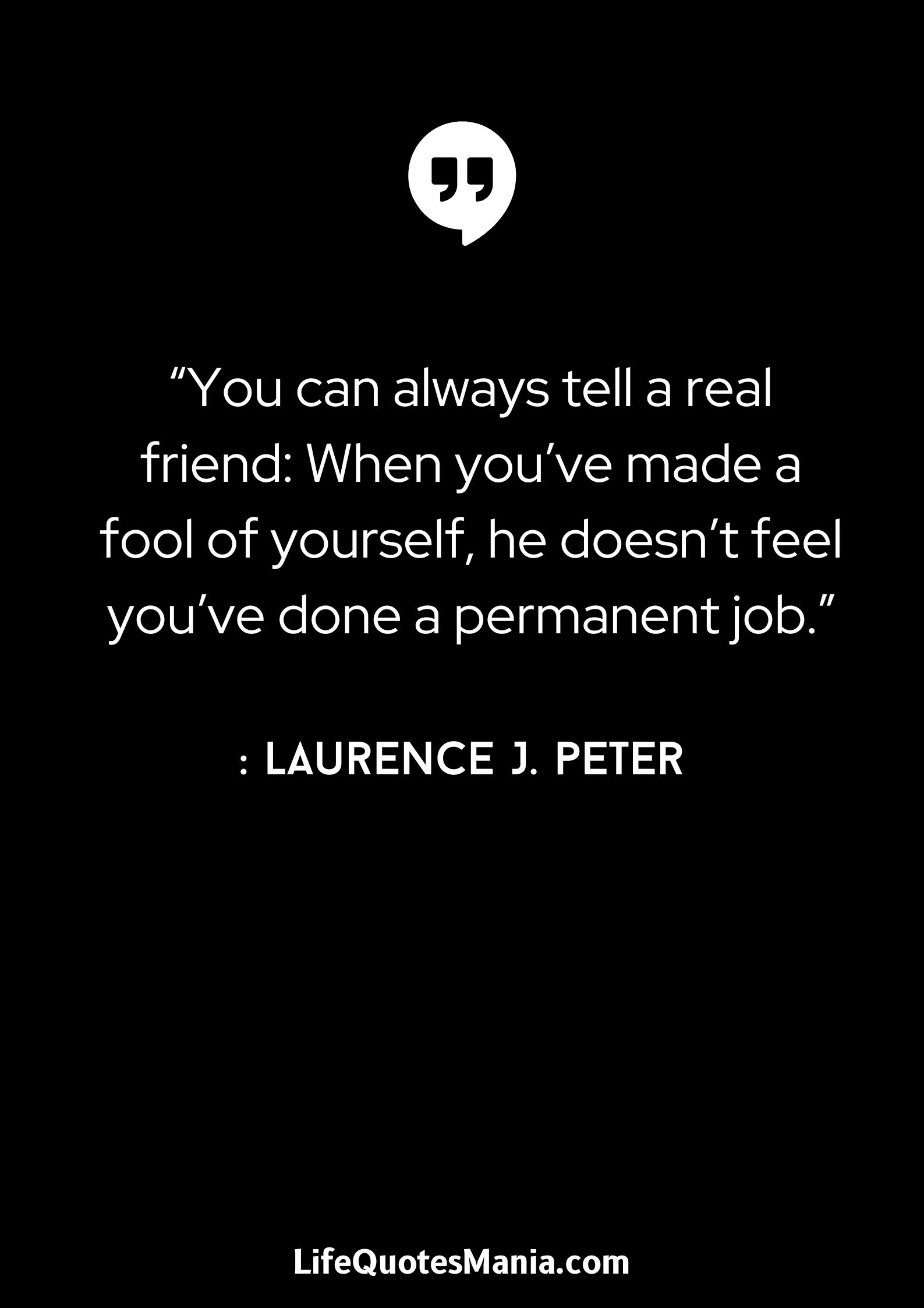 “You can always tell a real friend- When you’ve made a fool of yourself, he doesn’t feel you’ve done a permanent job.” - Laurence J. Peter