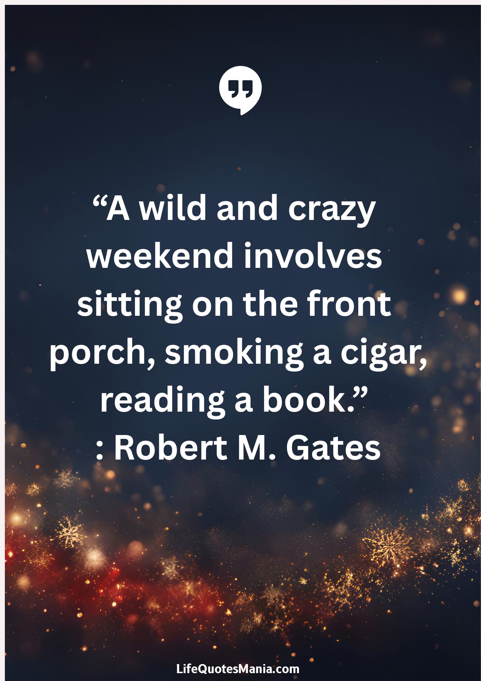 “A wild and crazy weekend involves sitting on the front porch, smoking a cigar, reading a book.” : Robert M. Gates
