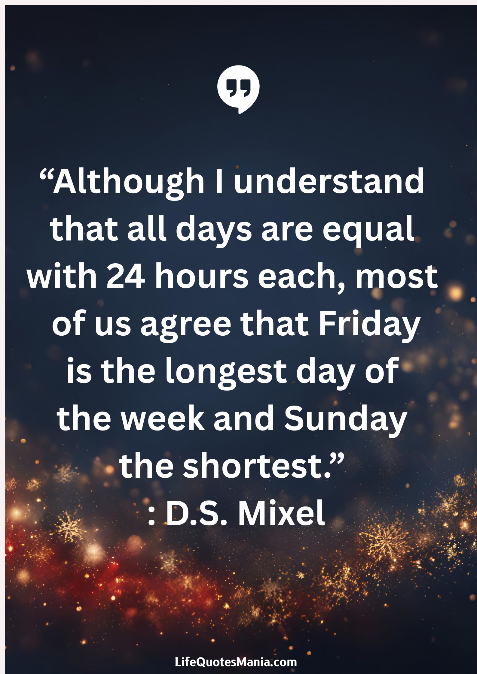 “Although I understand that all days are equal with 24 hours each, most of us agree that Friday is the longest day of the week and Sunday the shortest.” : D.S. Mixel