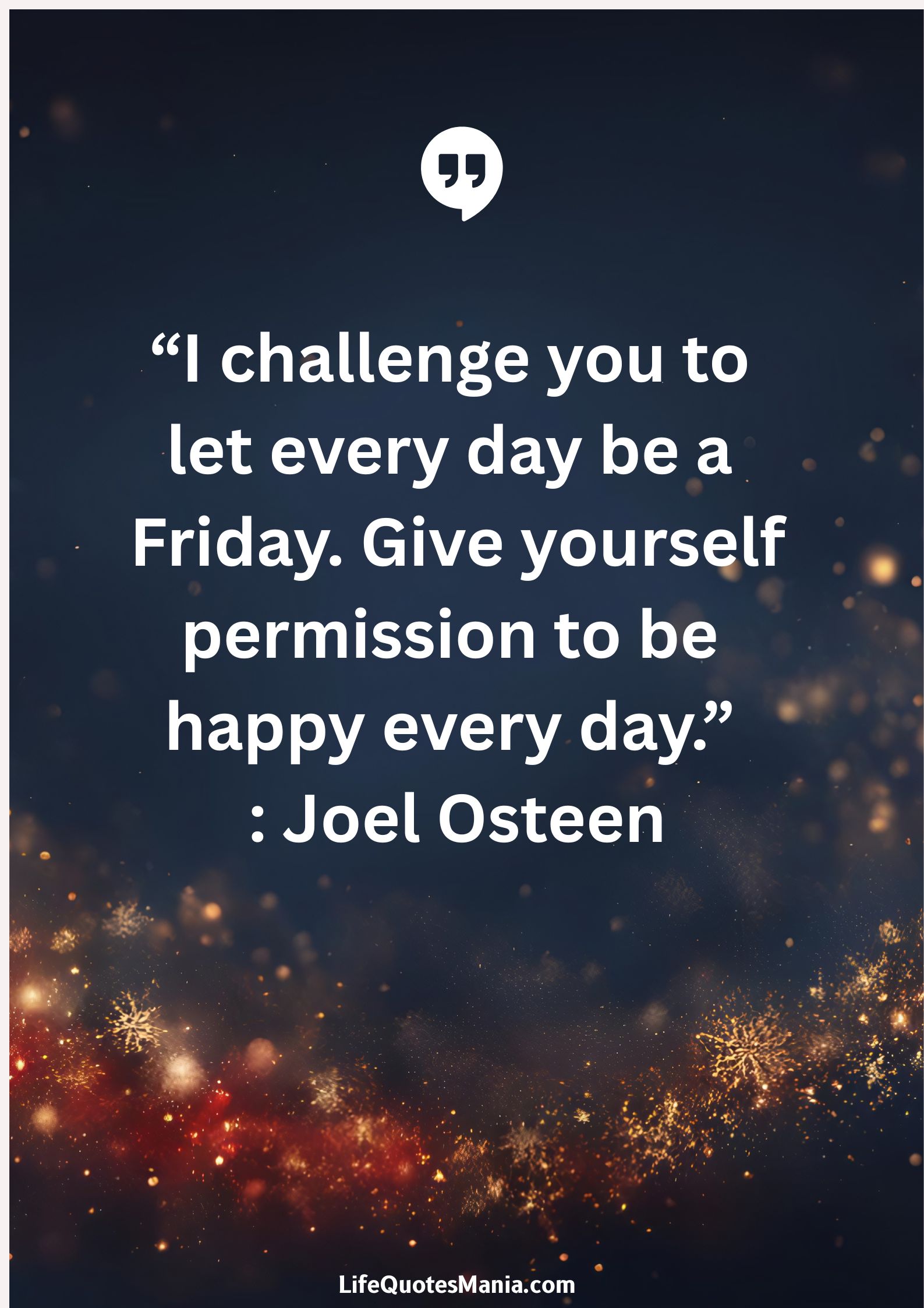 “I challenge you to let every day be a Friday. Give yourself permission to be happy every day.” : Joel Osteen