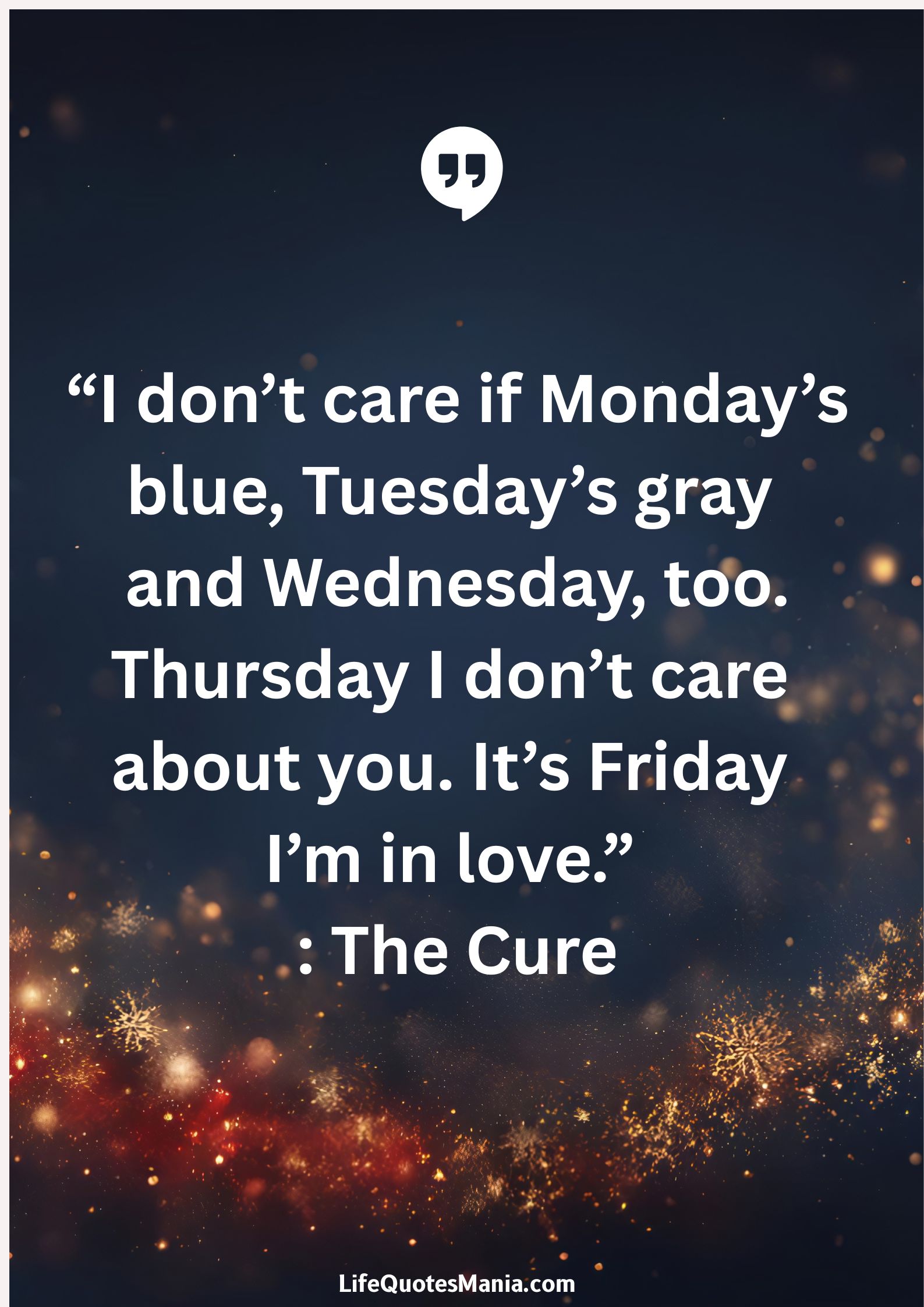 “I don’t care if Monday’s blue, Tuesday’s gray and Wednesday, too. Thursday I don’t care about you. It’s Friday I’m in love.” : The Cure