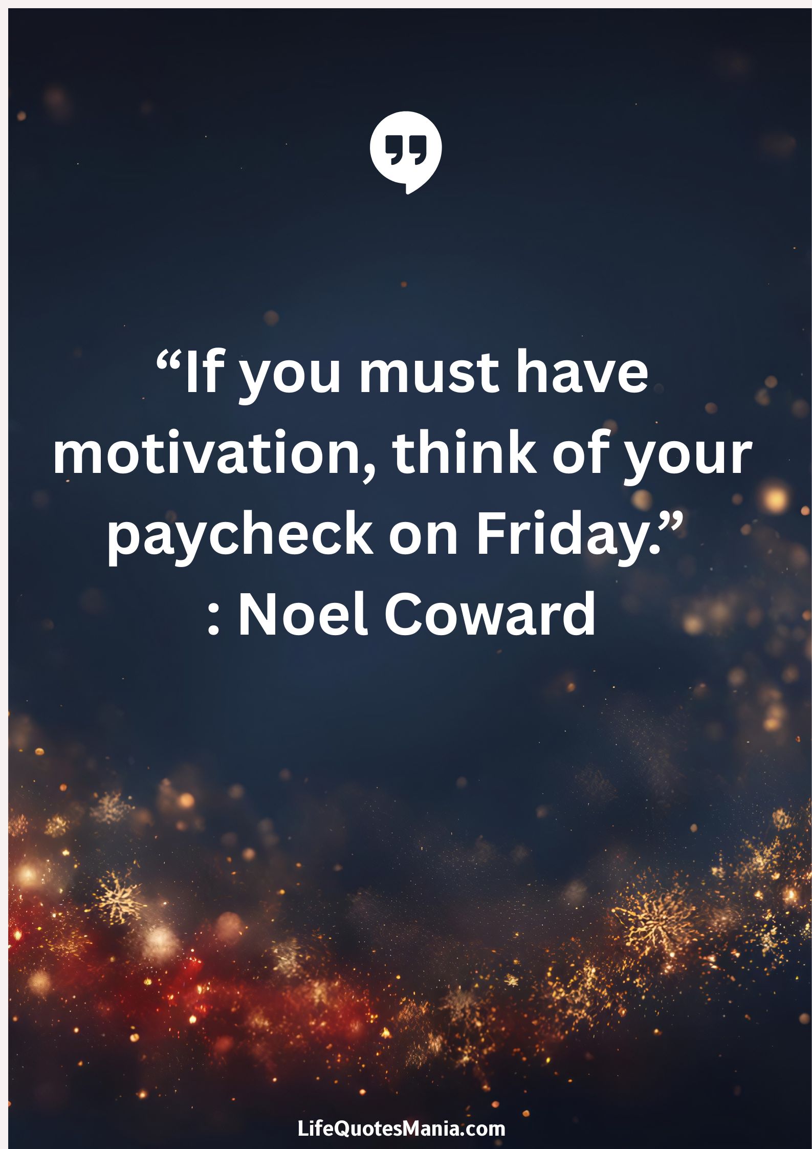 “If you must have motivation, think of your paycheck on Friday.” : Noel Coward