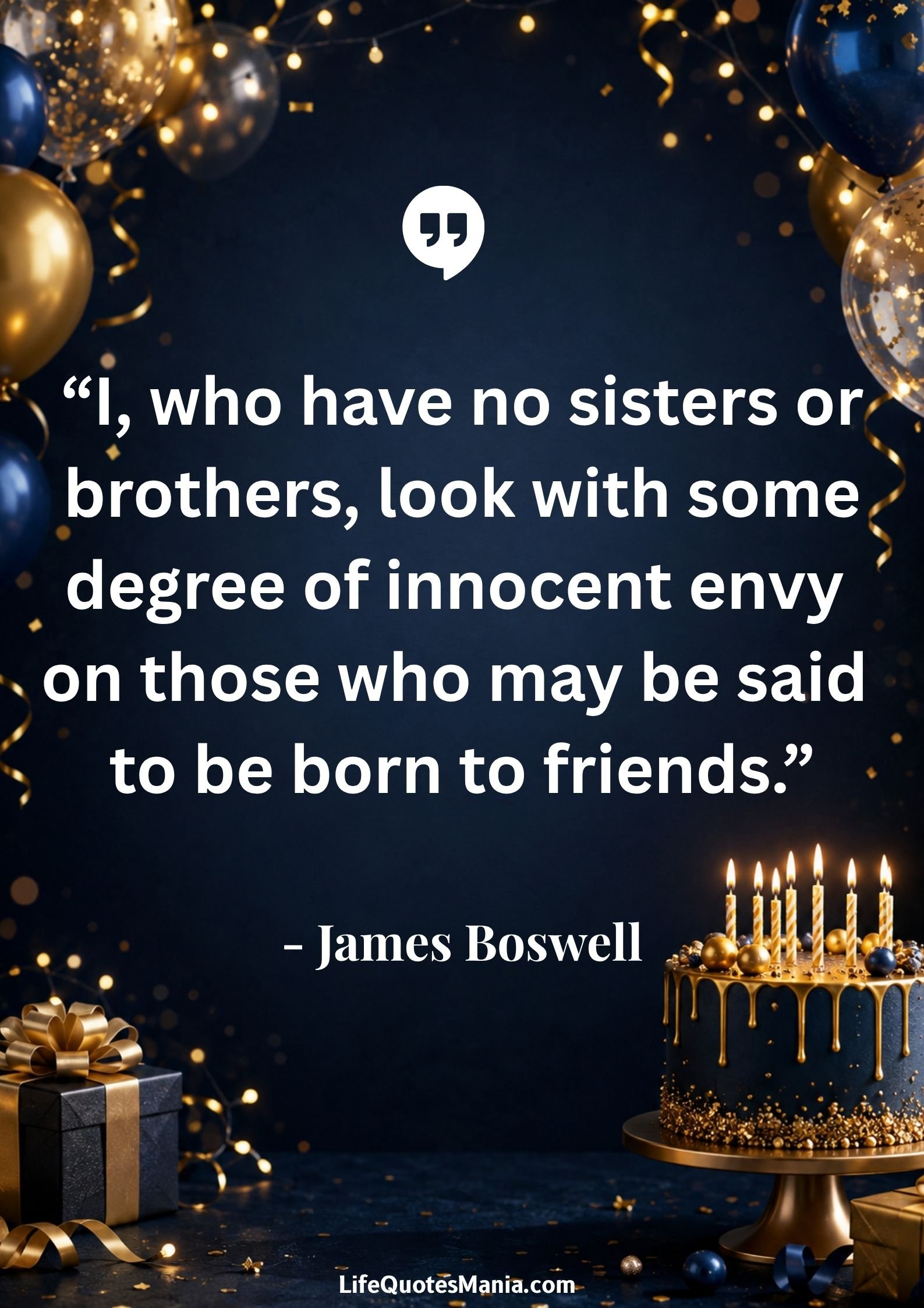 Birthday Quotes for Brother : “I, who have no sisters or brothers, look with some degree of innocent envy on those who may be said to be born to friends.” - James Boswell